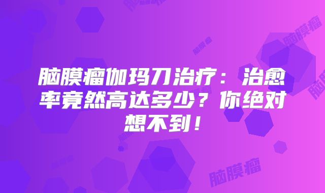 脑膜瘤伽玛刀治疗：治愈率竟然高达多少？你绝对想不到！