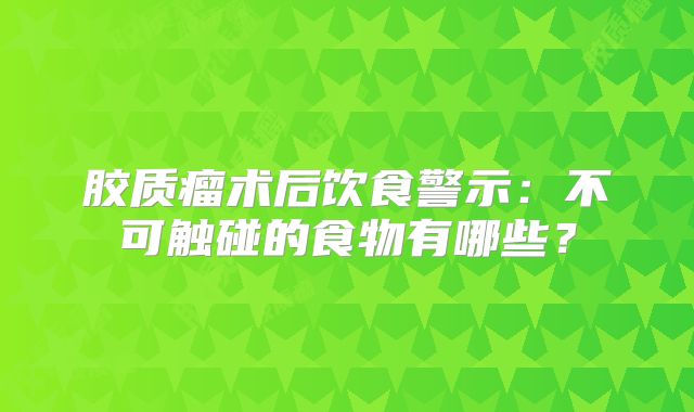 胶质瘤术后饮食警示：不可触碰的食物有哪些？