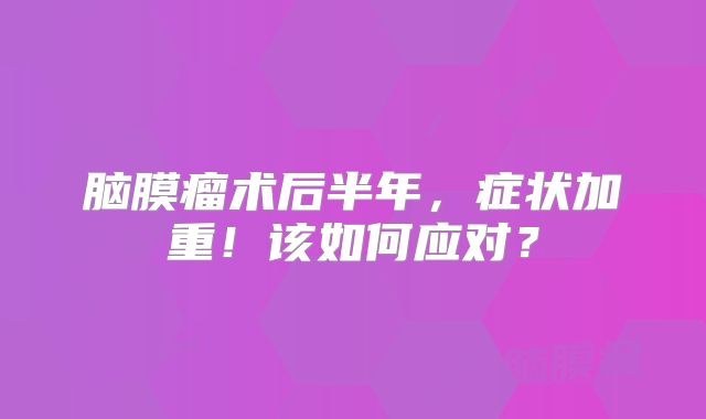脑膜瘤术后半年，症状加重！该如何应对？