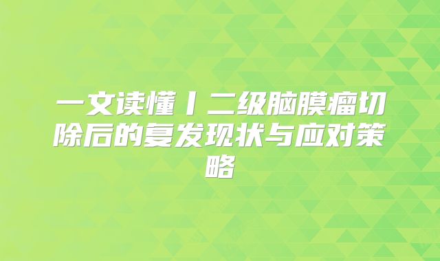 一文读懂丨二级脑膜瘤切除后的复发现状与应对策略
