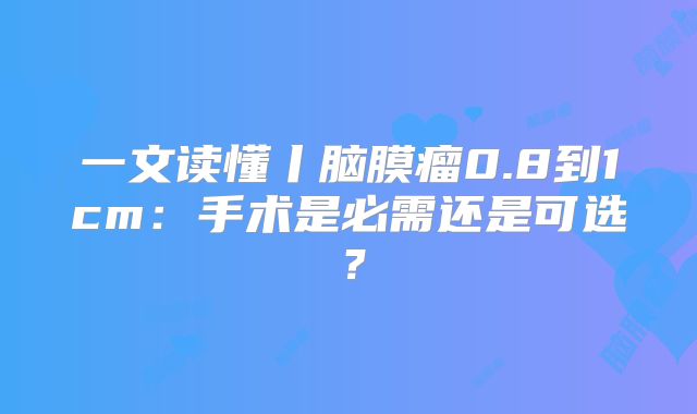 一文读懂丨脑膜瘤0.8到1cm：手术是必需还是可选？