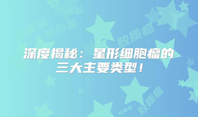 深度揭秘：星形细胞瘤的三大主要类型！