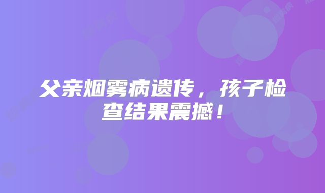父亲烟雾病遗传，孩子检查结果震撼！