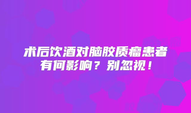 术后饮酒对脑胶质瘤患者有何影响？别忽视！