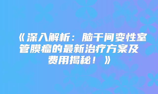 《深入解析：脑干间变性室管膜瘤的最新治疗方案及费用揭秘！》