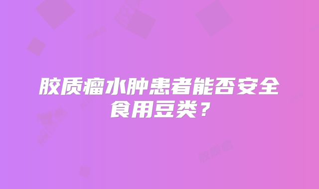 胶质瘤水肿患者能否安全食用豆类？