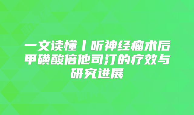 一文读懂丨听神经瘤术后甲磺酸倍他司汀的疗效与研究进展