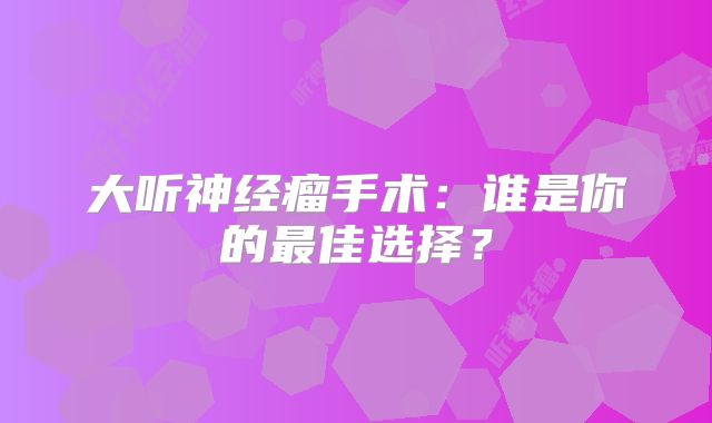 大听神经瘤手术：谁是你的最佳选择？