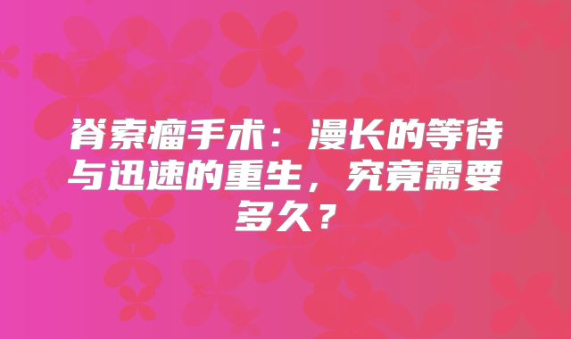 脊索瘤手术：漫长的等待与迅速的重生，究竟需要多久？