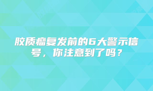 胶质瘤复发前的6大警示信号，你注意到了吗？