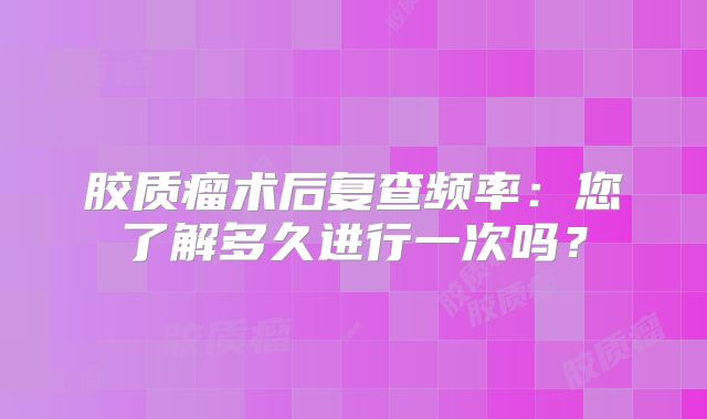胶质瘤术后复查频率：您了解多久进行一次吗？
