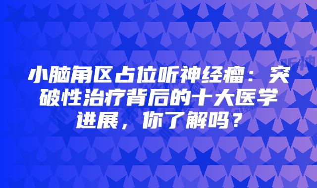 小脑角区占位听神经瘤：突破性治疗背后的十大医学进展，你了解吗？