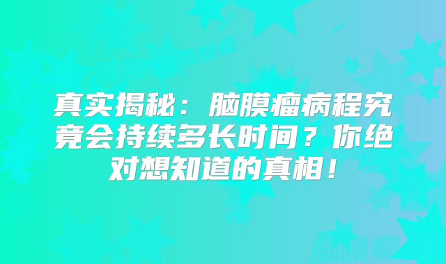 真实揭秘：脑膜瘤病程究竟会持续多长时间？你绝对想知道的真相！