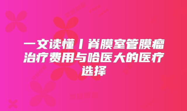 一文读懂丨脊膜室管膜瘤治疗费用与哈医大的医疗选择