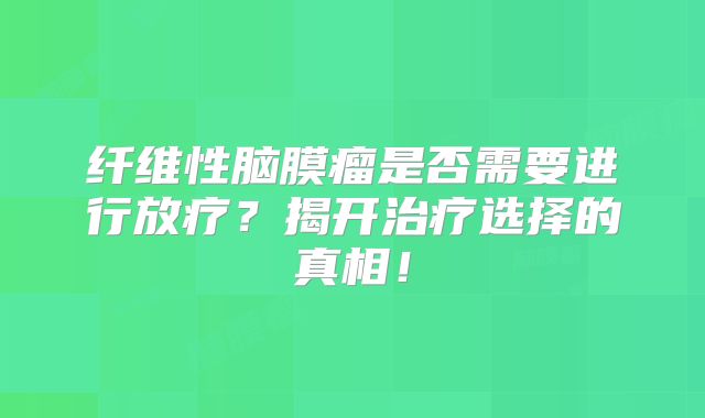 纤维性脑膜瘤是否需要进行放疗？揭开治疗选择的真相！