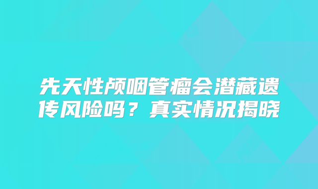 先天性颅咽管瘤会潜藏遗传风险吗？真实情况揭晓