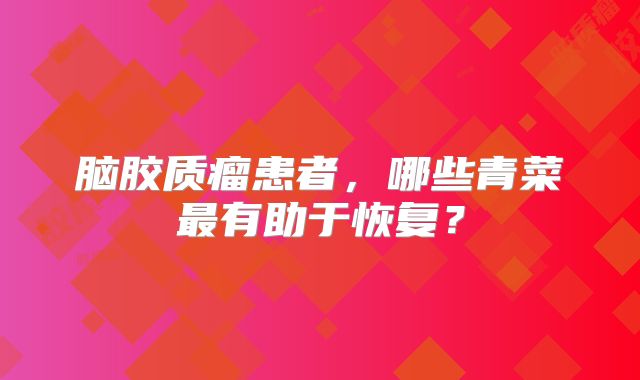 脑胶质瘤患者，哪些青菜最有助于恢复？