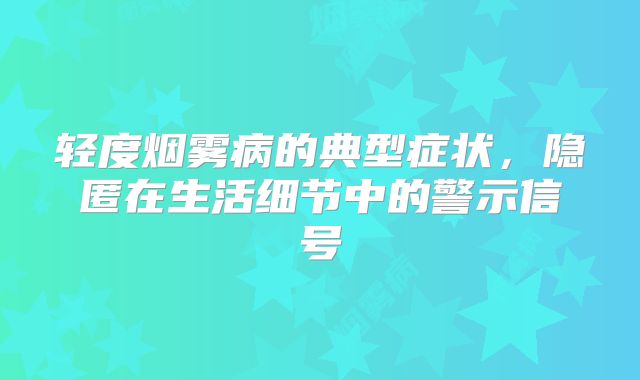 轻度烟雾病的典型症状，隐匿在生活细节中的警示信号