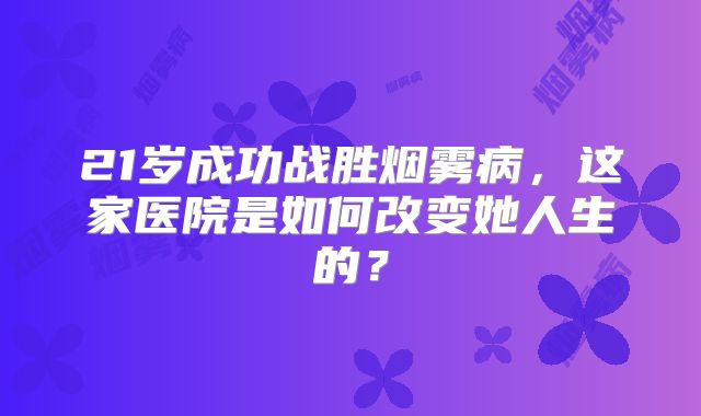 21岁成功战胜烟雾病，这家医院是如何改变她人生的？