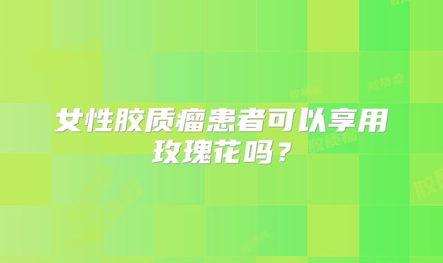 女性胶质瘤患者可以享用玫瑰花吗？