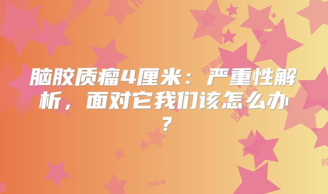 脑胶质瘤4厘米：严重性解析，面对它我们该怎么办？
