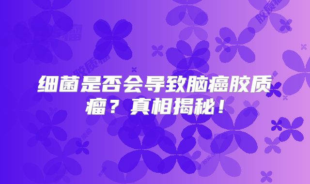 细菌是否会导致脑癌胶质瘤？真相揭秘！