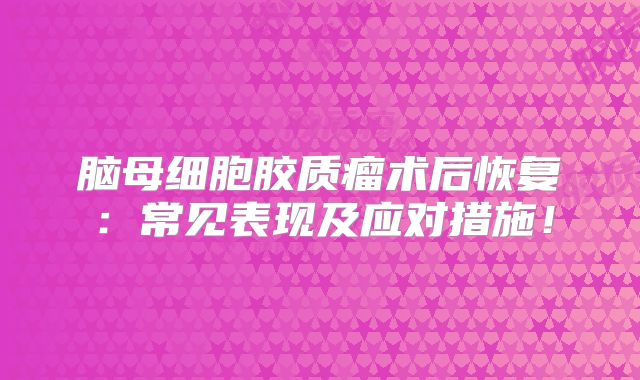 脑母细胞胶质瘤术后恢复：常见表现及应对措施！