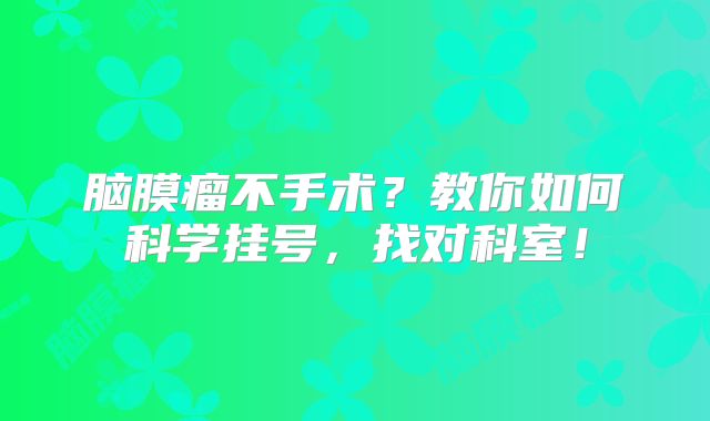 脑膜瘤不手术？教你如何科学挂号，找对科室！