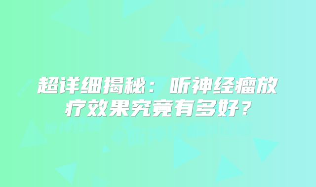 超详细揭秘：听神经瘤放疗效果究竟有多好？