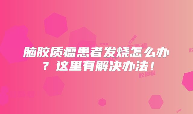 脑胶质瘤患者发烧怎么办？这里有解决办法！