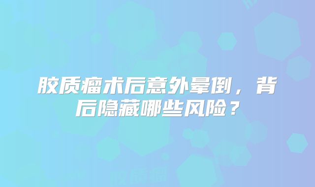胶质瘤术后意外晕倒，背后隐藏哪些风险？