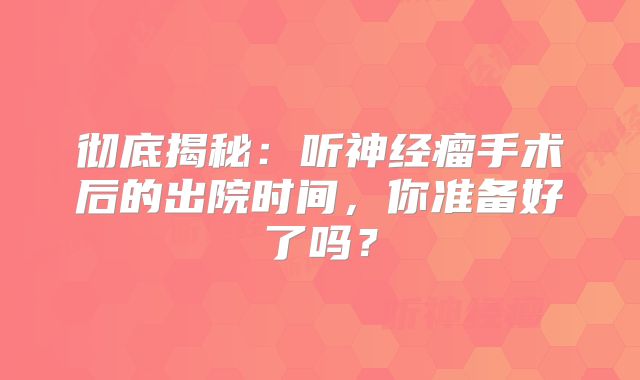 彻底揭秘：听神经瘤手术后的出院时间，你准备好了吗？