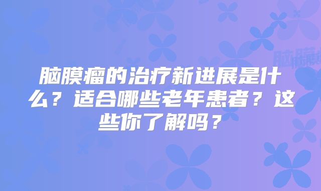 脑膜瘤的治疗新进展是什么？适合哪些老年患者？这些你了解吗？