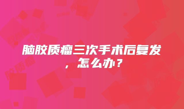 脑胶质瘤三次手术后复发，怎么办？