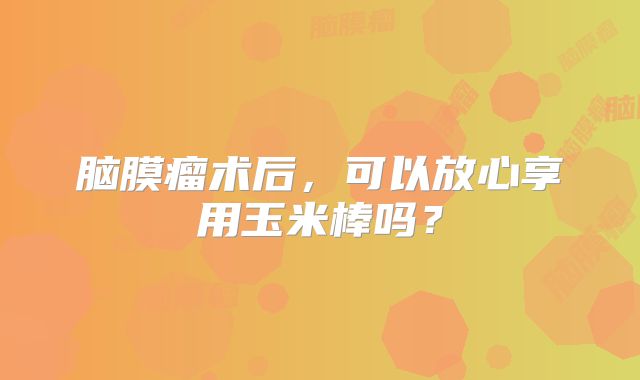 脑膜瘤术后，可以放心享用玉米棒吗？