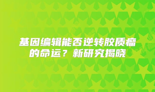 基因编辑能否逆转胶质瘤的命运？新研究揭晓