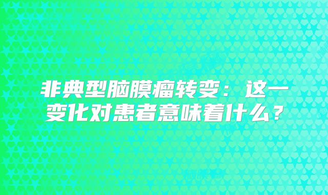 非典型脑膜瘤转变：这一变化对患者意味着什么？