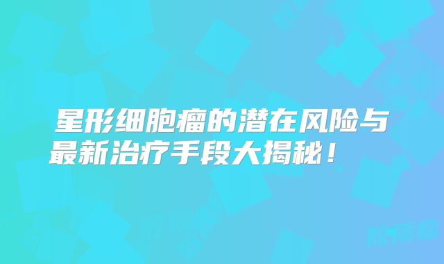 星形细胞瘤的潜在风险与最新治疗手段大揭秘！  