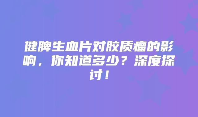健脾生血片对胶质瘤的影响，你知道多少？深度探讨！