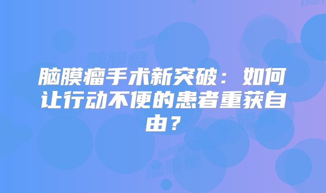 脑膜瘤手术新突破：如何让行动不便的患者重获自由？