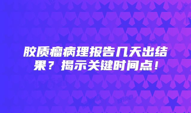 胶质瘤病理报告几天出结果？揭示关键时间点！