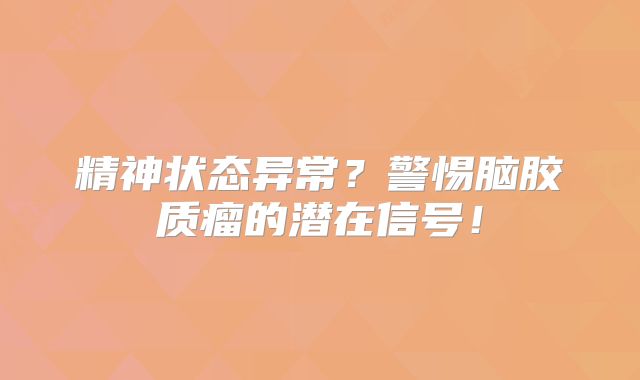 精神状态异常？警惕脑胶质瘤的潜在信号！