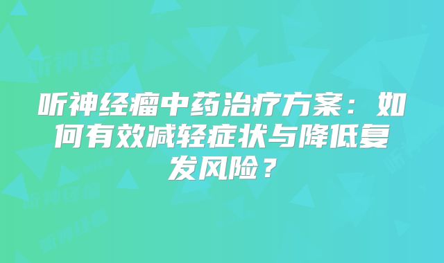 听神经瘤中药治疗方案：如何有效减轻症状与降低复发风险？