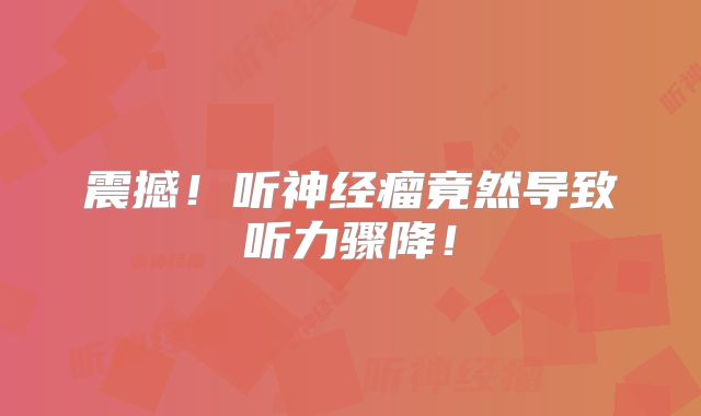 震撼！听神经瘤竟然导致听力骤降！