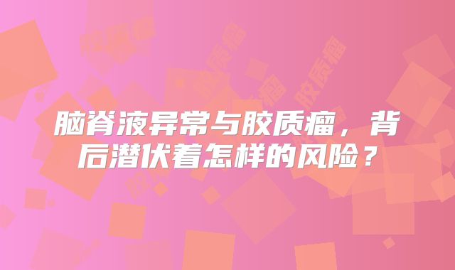 脑脊液异常与胶质瘤，背后潜伏着怎样的风险？