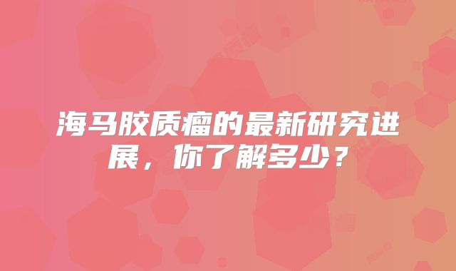 海马胶质瘤的最新研究进展，你了解多少？