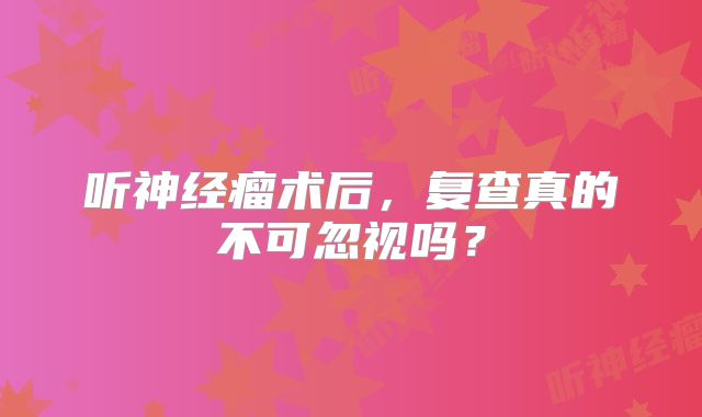 听神经瘤术后，复查真的不可忽视吗？