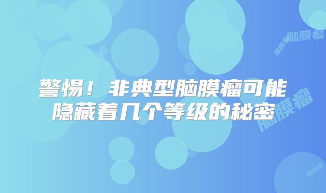 警惕！非典型脑膜瘤可能隐藏着几个等级的秘密