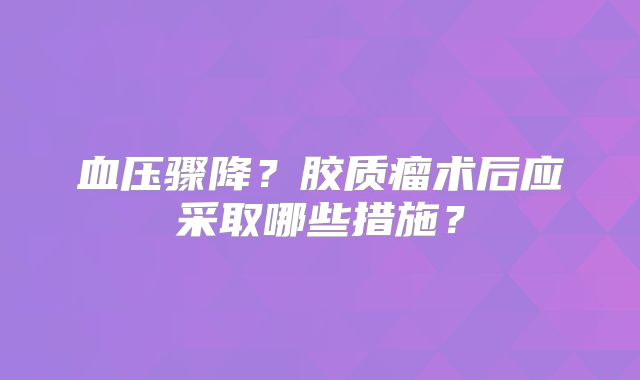 血压骤降？胶质瘤术后应采取哪些措施？