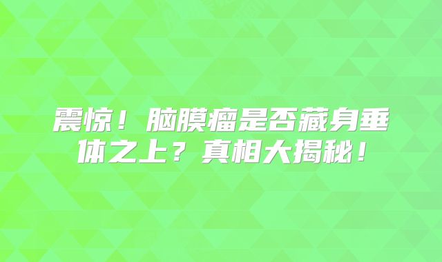 震惊！脑膜瘤是否藏身垂体之上？真相大揭秘！
